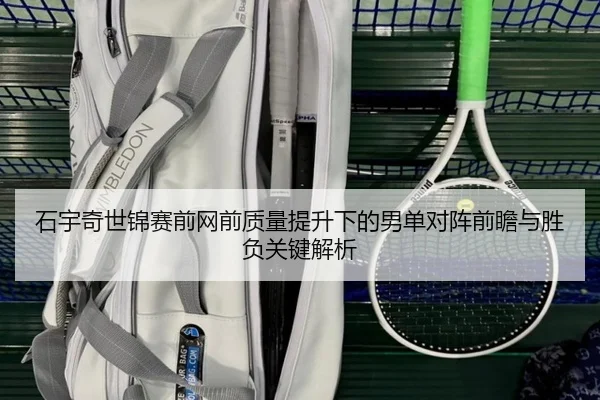 石宇奇世锦赛前网前质量提升下的男单对阵前瞻与胜负关键解析